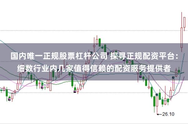 国内唯一正规股票杠杆公司 探寻正规配资平台：细数行业内几家值得信赖的配资服务提供者