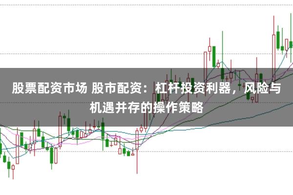 股票配资市场 股市配资：杠杆投资利器，风险与机遇并存的操作策略