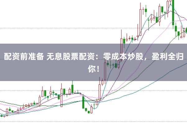 配资前准备 无息股票配资：零成本炒股，盈利全归你！
