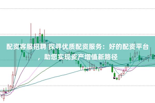 配资客服招聘 探寻优质配资服务：好的配资平台，助您实现资产增值新路径