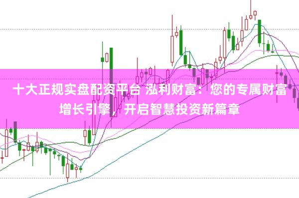十大正规实盘配资平台 泓利财富：您的专属财富增长引擎，开启智慧投资新篇章