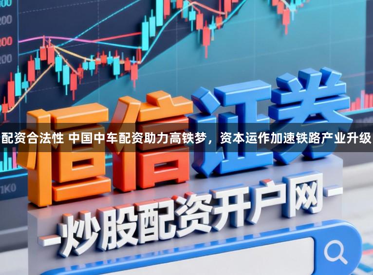 配资合法性 中国中车配资助力高铁梦，资本运作加速铁路产业升级