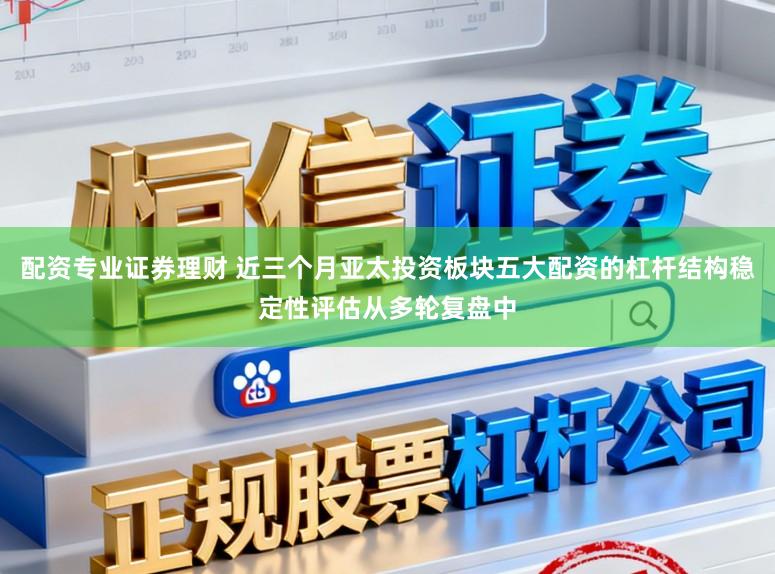 配资专业证券理财 近三个月亚太投资板块五大配资的杠杆结构稳定性评估从多轮复盘中