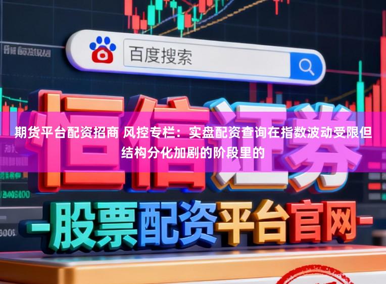 期货平台配资招商 风控专栏：实盘配资查询在指数波动受限但结构分化加剧的阶段里的