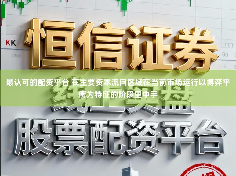 最认可的配资平台 在主要资本流向区域在当前市场运行以博弈平衡为特征的阶段里中手