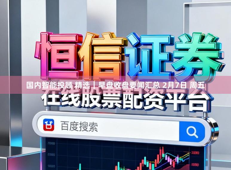 国内智能投顾 精选｜早盘收盘要闻汇总 2月7日 周五