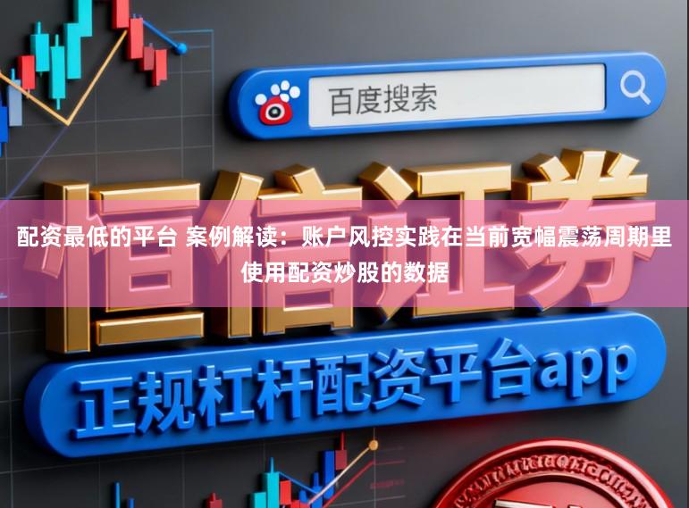 配资最低的平台 案例解读：账户风控实践在当前宽幅震荡周期里使用配资炒股的数据